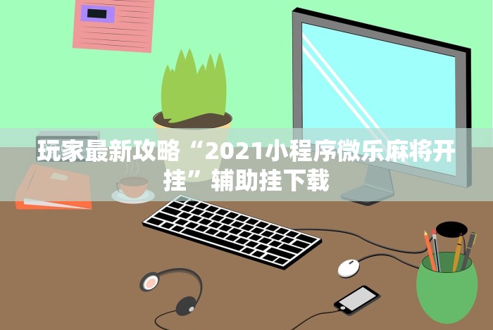 玩家最新攻略“2021小程序微乐麻将开挂”辅助挂下载