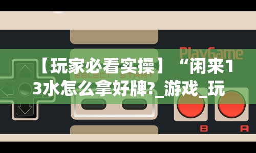 【玩家必看实操】“闲来13水怎么拿好牌?_游戏_玩家_工具