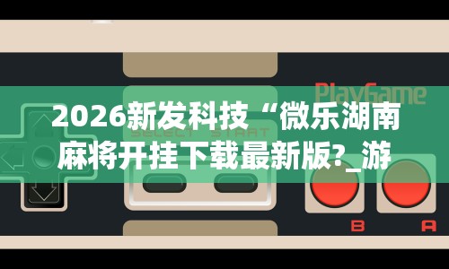 2026新发科技“微乐湖南麻将开挂下载最新版?_游戏_玩家_工具