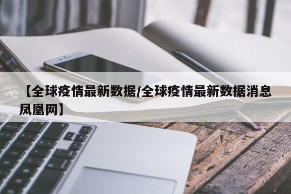 【全球疫情最新数据/全球疫情最新数据消息凤凰网】