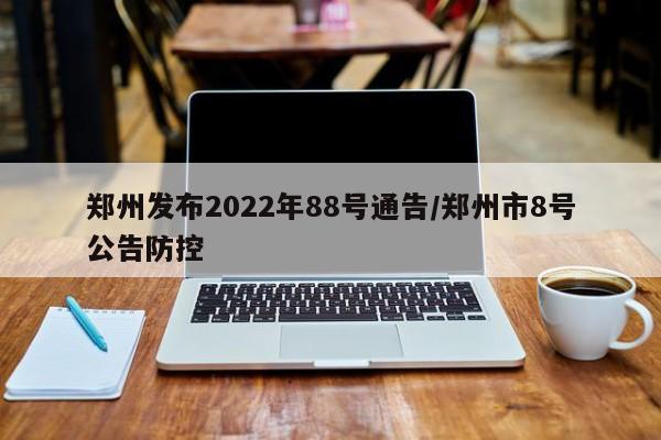 郑州发布2022年88号通告/郑州市8号公告防控