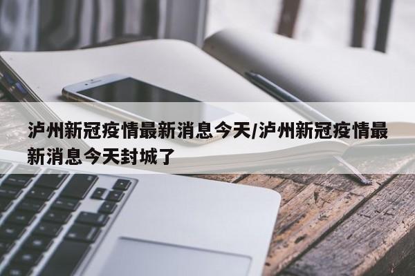泸州新冠疫情最新消息今天/泸州新冠疫情最新消息今天封城了