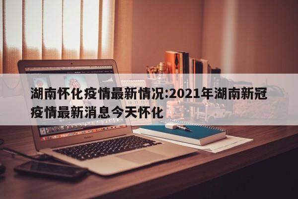 湖南怀化疫情最新情况:2021年湖南新冠疫情最新消息今天怀化