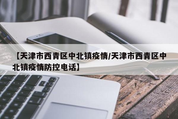 【天津市西青区中北镇疫情/天津市西青区中北镇疫情防控电话】