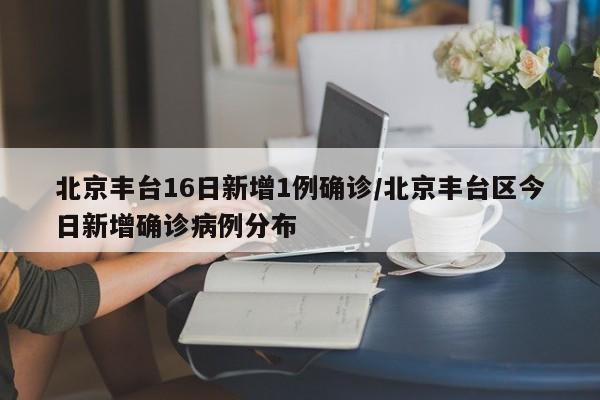 北京丰台16日新增1例确诊/北京丰台区今日新增确诊病例分布