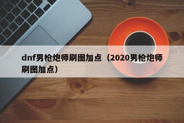 dnf男枪炮师刷图加点（2020男枪炮师刷图加点）